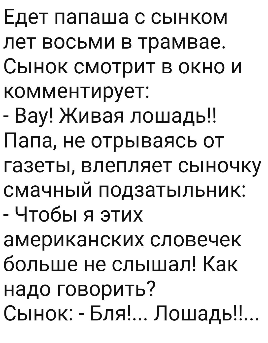 Едет папаша с сынком лет восьми в трамвае Сынок смотрит в окно и комментирует Вау Живая лошадь Папа не отрываясь от газеты влепляет сыночку смачный подзатыльник Чтобы я этих американских словечек больше не слышал Как надо говорить Сынок Бля Лошадь
