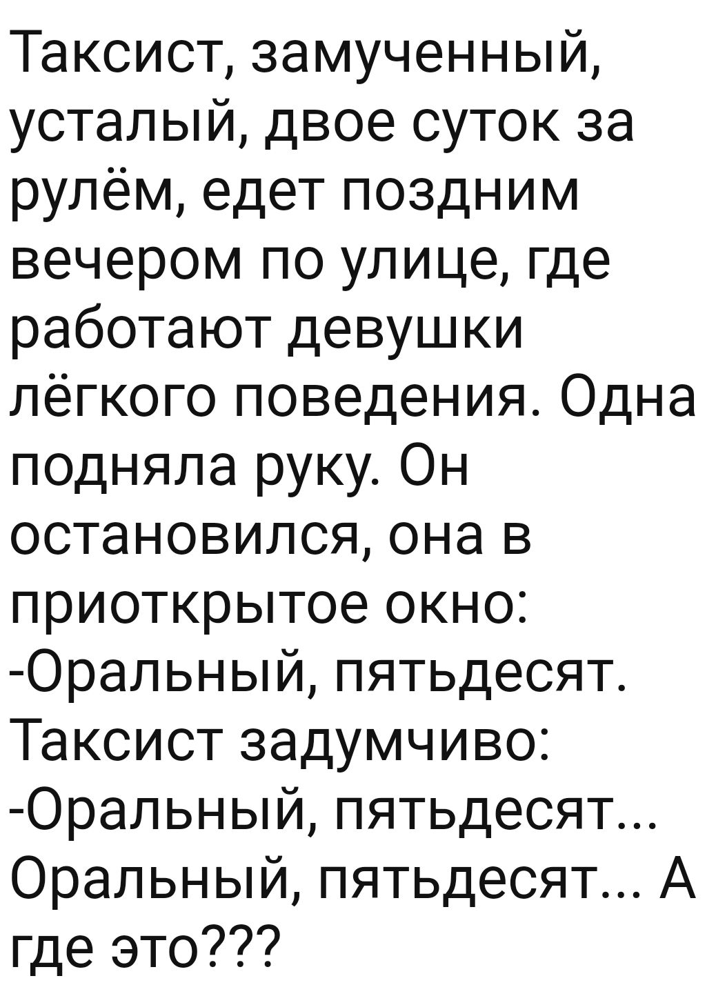 Таксист замученный усталый двое суток за рулём едет поздним вечером по улице где работают девушки лёгкого поведения Одна подняла руку Он остановился она в приоткрытое окно Оральный пятьдесят Таксист задумчиво Оральный пятьдесят Оральный пятьдесят А где это