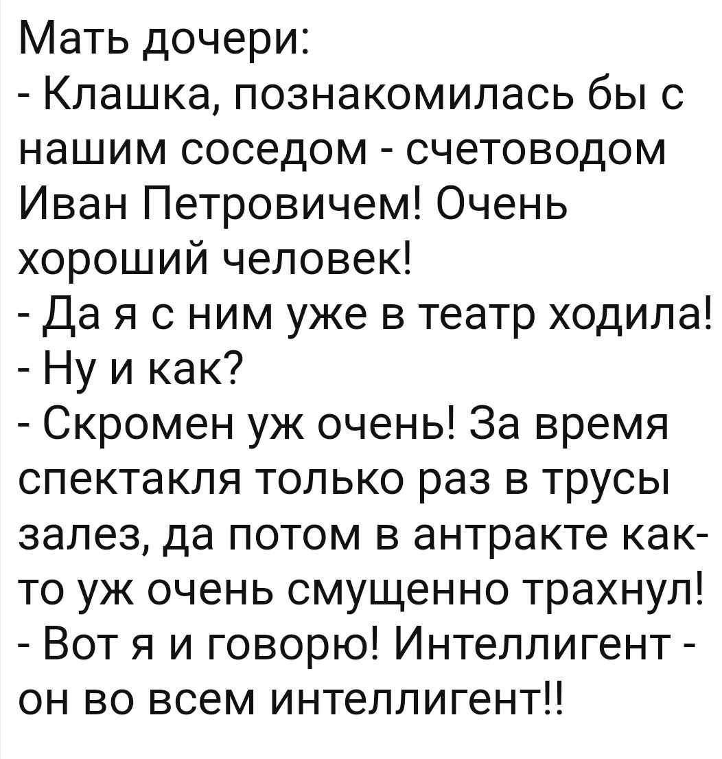 Мать дочери Клашка познакомилась бы с нашим соседом счетоводом Иван Петровичем Очень хороший человек Да я с ним уже в театр ходила Ну и как Скромен уж очень За время спектакля только раз в трусы залез да потом в антракте как то уж очень смущенно трахнул Вот я и говорю Интеллигент он во всем интеллигент