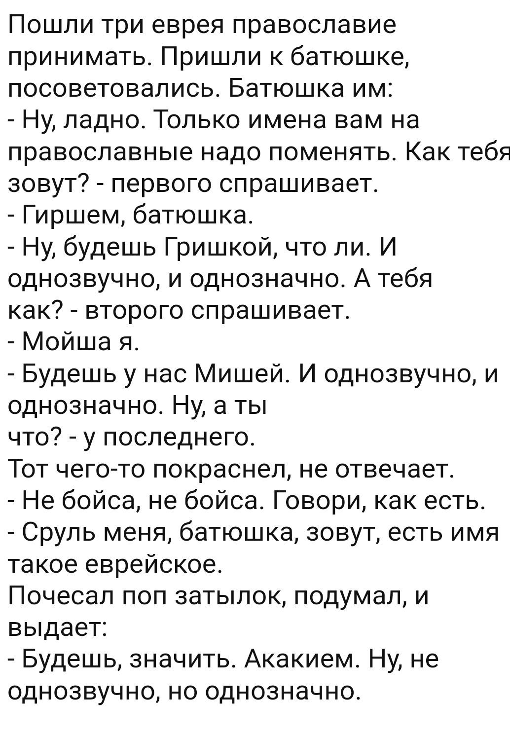 Пошли три еврея православие принимать Пришли к батюшке посоветовались Батюшка им Ну ладно Только имена вам на православные надо поменять Как тебя зовут первого спрашивает Гиршем батюшка Ну будешь Гришкой что ли И однозвучно и однозначно А тебя как второго спрашивает Мойша я Будешь у нас Мишей И однозвучно и однозначно Ну а ты что у последнего Тот чего то покраснел не отвечает Не бойса не бойса Гов