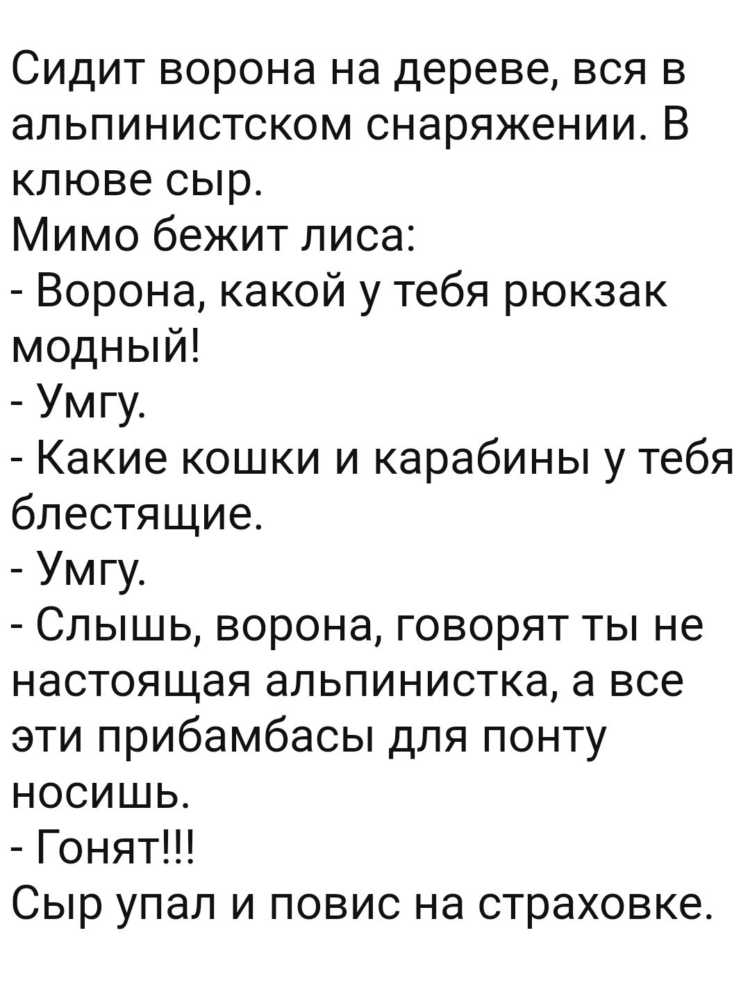 Сидит ворона на дереве вся в альпинистском снаряжении В клюве сыр Мимо бежит лиса Ворона какой у тебя рюкзак модный Умгу Какие кошки и карабины у тебя блестящие Умгу Слышь ворона говорят ты не настоящая альпинистка а все эти прибамбасы для понту носишь Гонят Сыр упал и повис на страховке