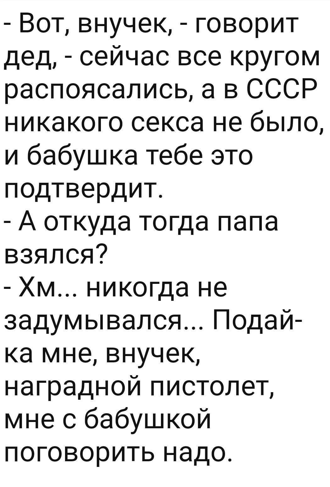 Вот внучек говорит дед сейчас все кругом распоясались а в СССР никакого секса не было и бабушка тебе это подтвердит А откуда тогда папа взялся Хм никогда не задумывался Подай ка мне внучек наградной пистолет мне с бабушкой поговорить надо