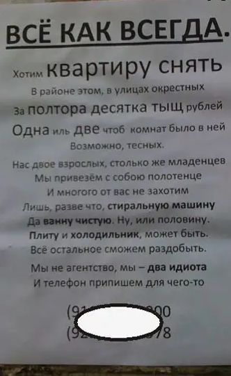 ВСЁ КАК ВСЕГДА Хотим ква рТИ ру СНЯТЬ 5 рэпе этом 5 улицы окрестных За полтора десятка ТЫЩ рублей Одна иль две чтоб комнат было в ней возможно тесных На двое взроспш только же младенцев Мы привезем собою полшенце и многого от вас не закочим Лишь разве что стиральную машину до жути Ну или половину Плиту и холодильник можег быть Все остальное сможем раздобыть Мы не агентство мы Ава идиота И телефон 