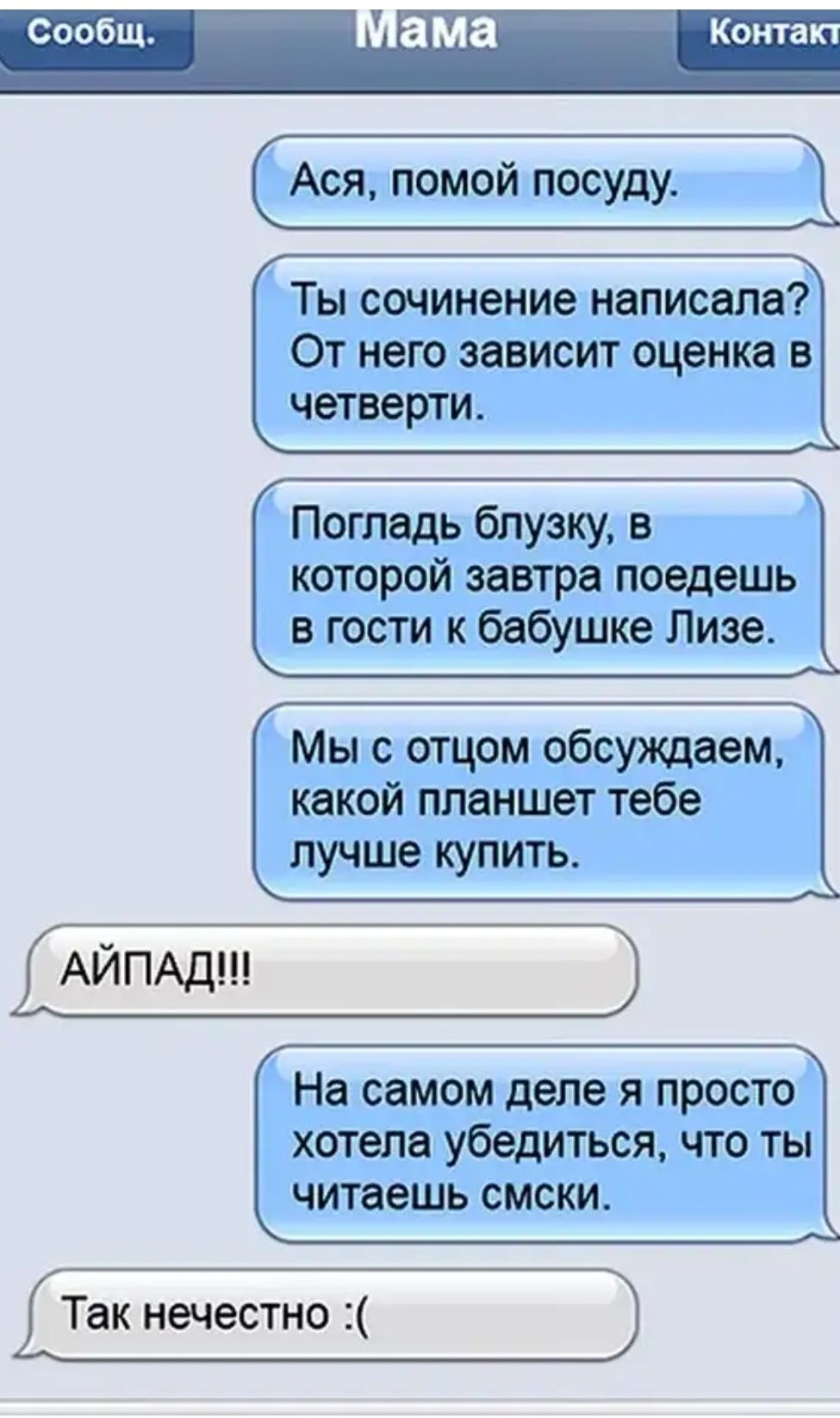 Сообщ ама Кота Ася помой посуду Х_Ф Ты сочинение написала От него зависит оценка в четверти Погладь блузку в которой завтра поедешь в гости к бабушке Лизе Г__ Мы с отцом обсуждаем какой планшет тебе лучше купить АЙПАдШ На самом деле я просто хотепа убедиться что ты читаешь смски Так нечестно