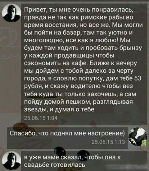 Привет ты мне очень понравиласц правда не так как римские рабы во время восстания но все же Мы могли бы пойти на базар там так уютно и многолюдно все как я люблю Мы будем там ходить и пробовать брынзу у каждой продавщицы чтобы сэкономить на кафе Ближе к вечеру мы дойдем тобой далеко за черту города и сповпю попутку дам тебе 53 рубля и скажу водителю чтобы вез тебя куда ты только захочешь а сам пой