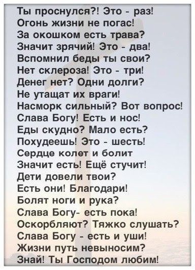 Ты проснулся Это раз Огонь жизни не погас За окошксм есть трава Значит зрячий Зто два Вспомнил беды ты свои Нет склероза Это три денег нет Одни долги Не утащат их враги Насморк сильный Вот вопрос Слава Богу Есть и нос Еды скудно Мало есть Похудеешь Это шесть Сердце колет и бопит Значит есть Ещё стучит Дети довели твои Есть они Благодари Болит ноги и рука Слава Богу есть пока Оскорбляют Тяжко слуша