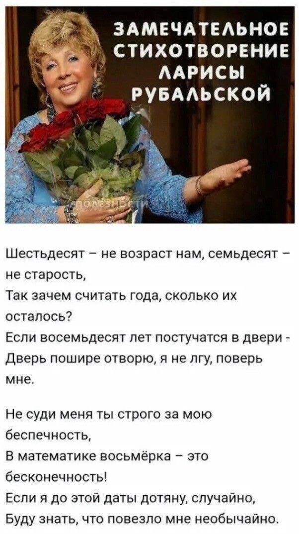 ЗАМЕЧАТЕАЬНОЕ СТИХОТВОРЕНИЕ ААРИСЫ РУБААЬСКОЙ Шестьдесят не возраст нам семьдесят ие старость Так зачем считать года сколько их осталось Еспи восемьдесят пет постучатся в двери Дверь пошире отворю я не пгу поверь мне Не суди меня ты строго за мою беспечность В математике восьмёрка это бесконечность Если я до этой даты дотяну случайно Буду знать что повезло мне необычайно