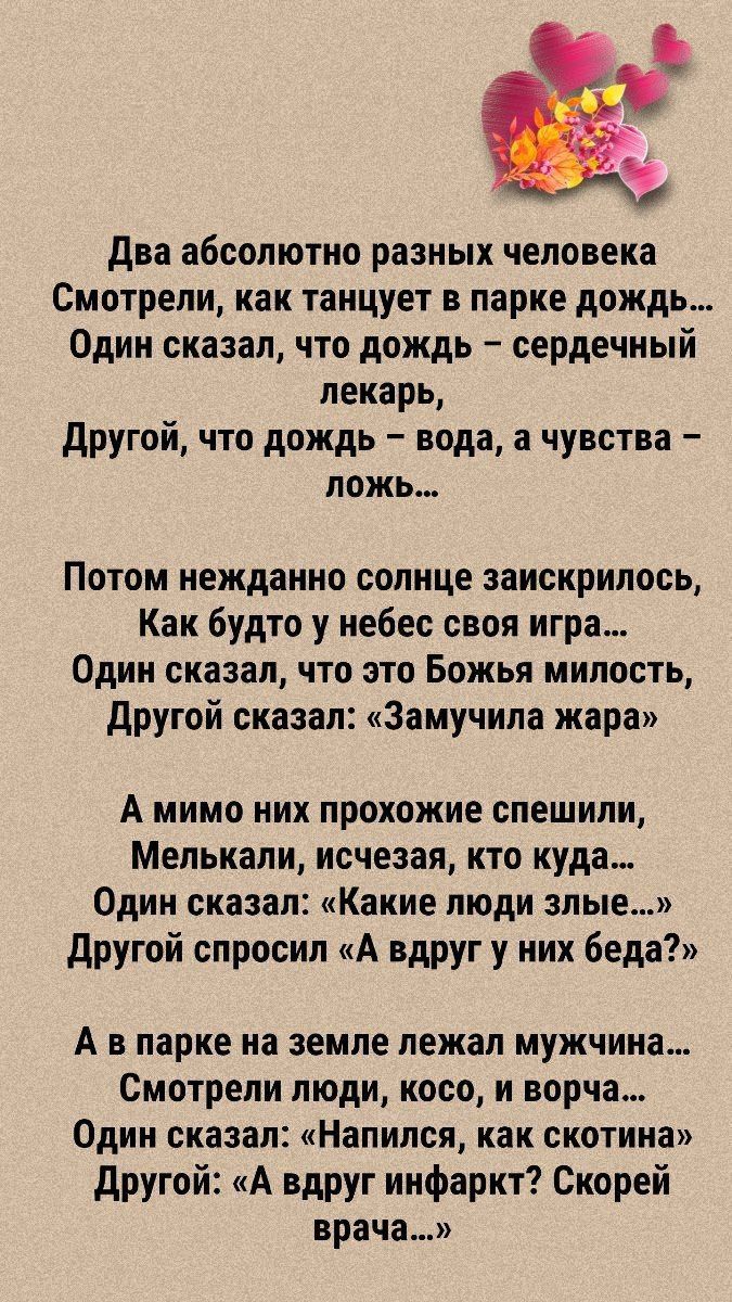 О два абсолютно разных человека Смотрели как танцует в парке дождь Один сказал что дождь сердечный лекарь другой что дождь вода а чувства ложь Потом нежданно солнце заискрилось Как будто у небес своя игра Один сказал что это Божья милость другой сказал Замучила жара А мимо НИХ прохожие СПЕШИПИ Мелькали исчезая кто куда Одни сказал Какие люди злые другой спросил А вдруг у них беда А в парке на земл