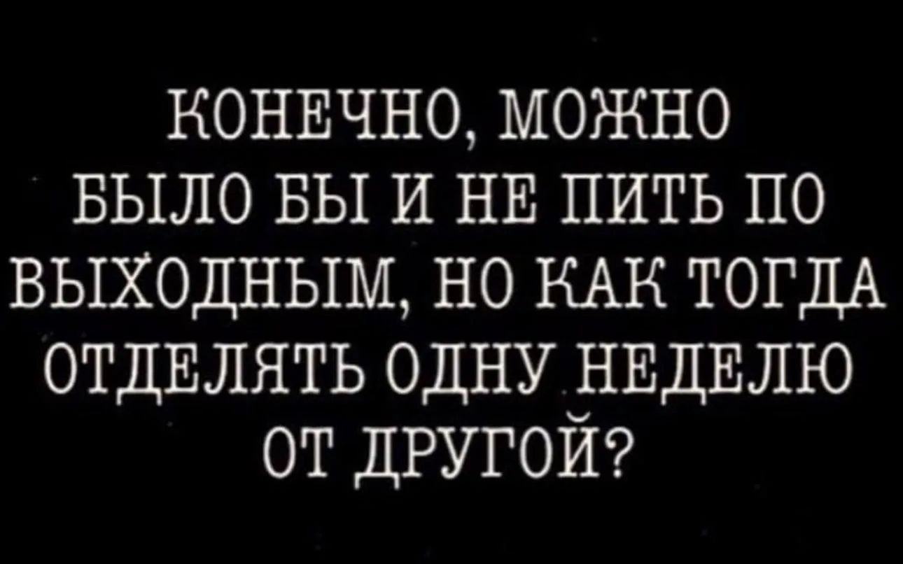 КОНЕЧНО, МОЖНО БЫЛО БЫ И НЕ ПИТЬ ПО ВЫХОДНЫМ, НО КАК ТОГДА ОТДЕЛЯТЬ ОДНУ НЕДЕЛЮ ОТ ДРУГОЙ?