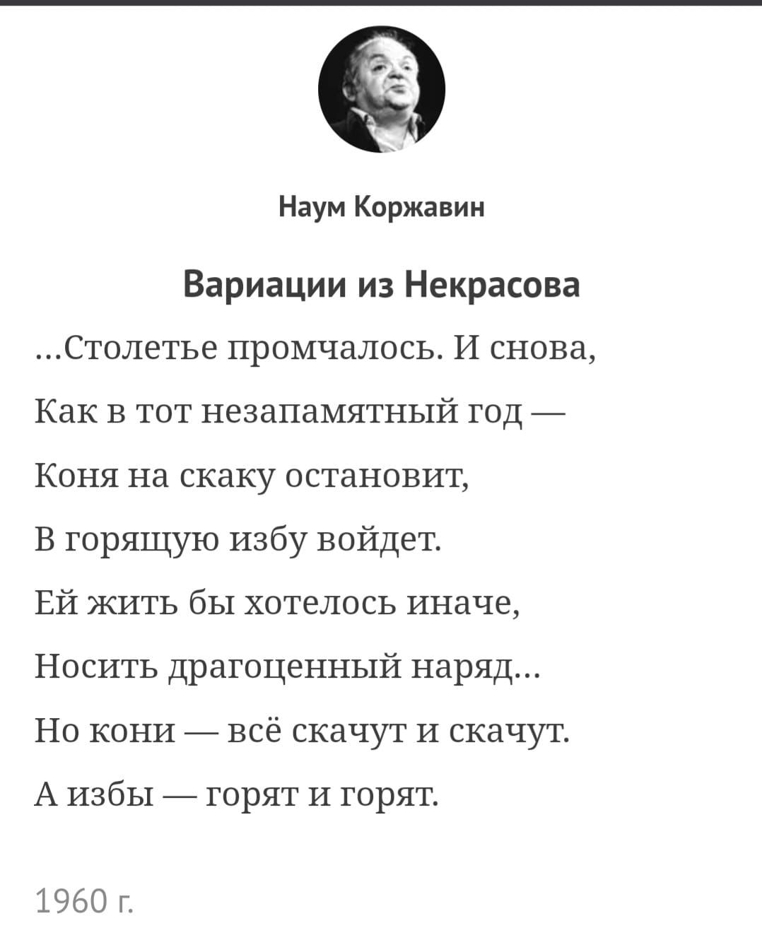 Наум Коржавин Вариации из Некрасова Столетье промчалось И снова Как в тот незапамятный год Коня на скаку остановит В горящую избу войдет Ей жить бы хотелось иначе Носить драгоценный наряд Но кони всё скачут И скачут А избы _ горят и горят 1960 г