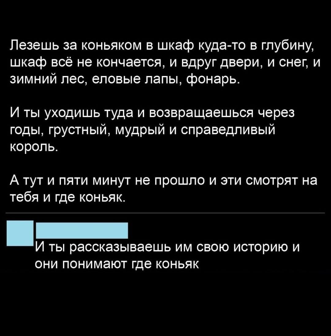 Пезешь за коньяком в шкаф куда то в глубину шкаф всё не кончается и вдруг двери и снег и имний пес еловые папы фонарь И ты уходишь туда и возвращаешься через годы грустный мудрый и справедливый коропь А тут и пяти минут не прошло и эти смотрят на тебя и где коньяк И ты рассказываешь им свою историю и они понимают где коньяк