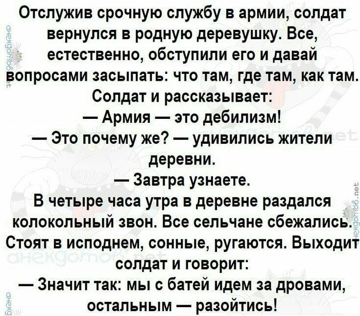 Отслужив срочную службу в армии солдат вернулся в родную деревушку Все естественно обступили его и давай ВОПРООЗМИ ЗЗОЫПЗТЫ ЧТО ТЕМ ГДЕ Там как ТЭМ Солдат и рассказывает Армия зто дебилизм Это почему же удивились жители деревни Завтра узнаете В четыре часа утра в деревне раздался колокольный вон Все сельчане сбежались Стоят в исподнем сонные ругаются Выходит солдат и говорит Значит так мыс батей и