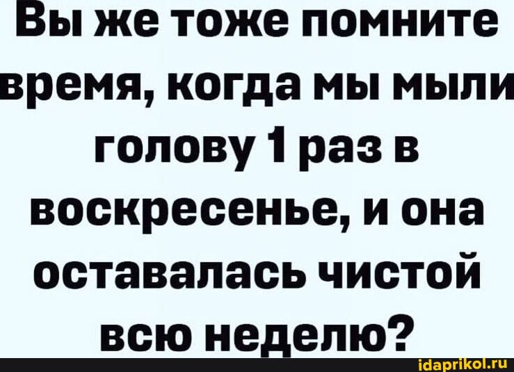 Вы же тоже помните время когда мы мыли голову 1 раз в воскресенье и она оставалась чистой всю неделю