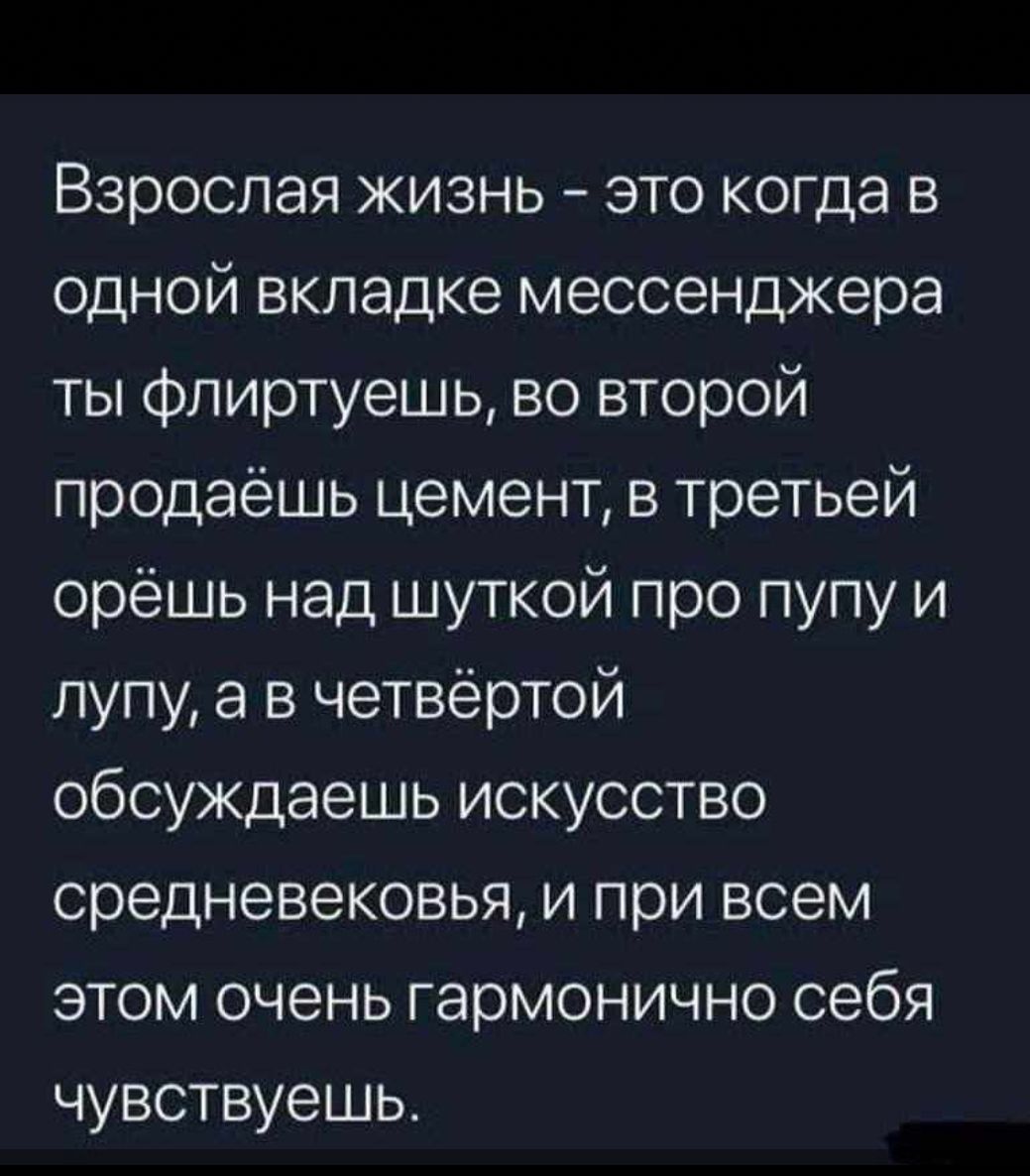 Взрослая жизнь это когда в одной вкладке мессенджера ты флиртуешь во второй продаёшь цемент в третьей орёШЬ над шуткой про пупу и лупу а в четвёртой обсуждаешь искусство средневековья и при всем этом очень гармонично себя чувствуешь