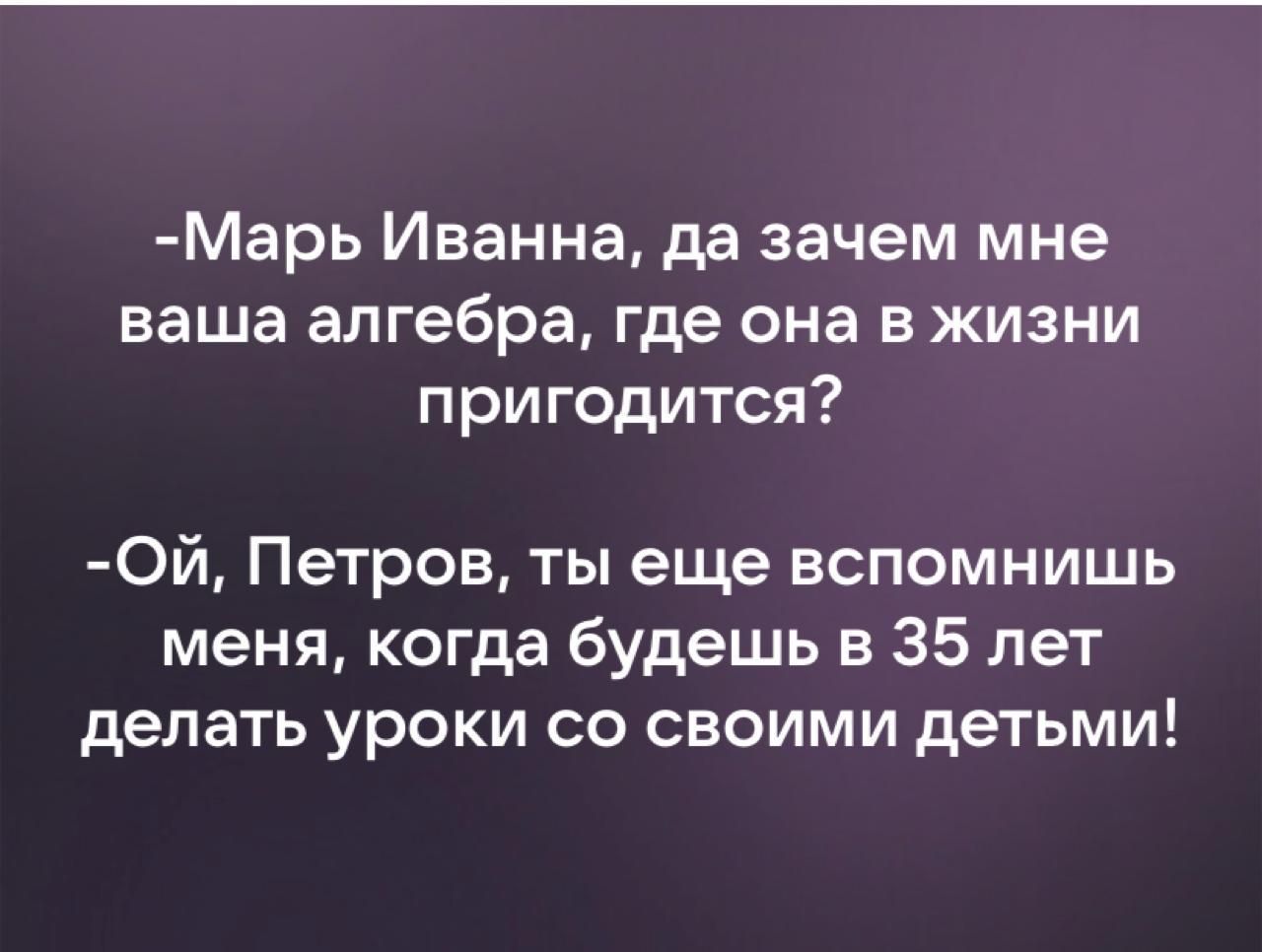 Марь Иванна да зачем мне ваша алгебра где она в жизни пригодится Ой Петров ты еще вспомнишь меня когда будешь в 35 лет делать уроки со своими детьми