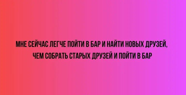 МНЕСЕЙЧАС ЛЕГЧЕ ПОЙТИ В БАР И НАЙТИ НОВЫХ ДРУЗЕЙ ЧЕМ СОБРАТЬ СТАРЫХ ДРУЗЕЙ И ПОЙТИ В БАР