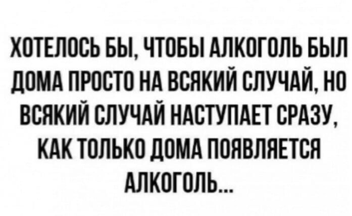 ХОТЕЛОСЬ БЫ ЧТОБЫ АЛКОГОЛЬ БЫЛ ДОМА ПРОСТО НА ВСЯКИЙ СЛУЧАЙ НО ВСЯКИЙ СЛУЧАЙ НАСТУПАЕТ СРАЗУ КАК ТОЛЬКО ДОМА ПОЯВЛЯЕТСЯ АЛКОГОЛЬ