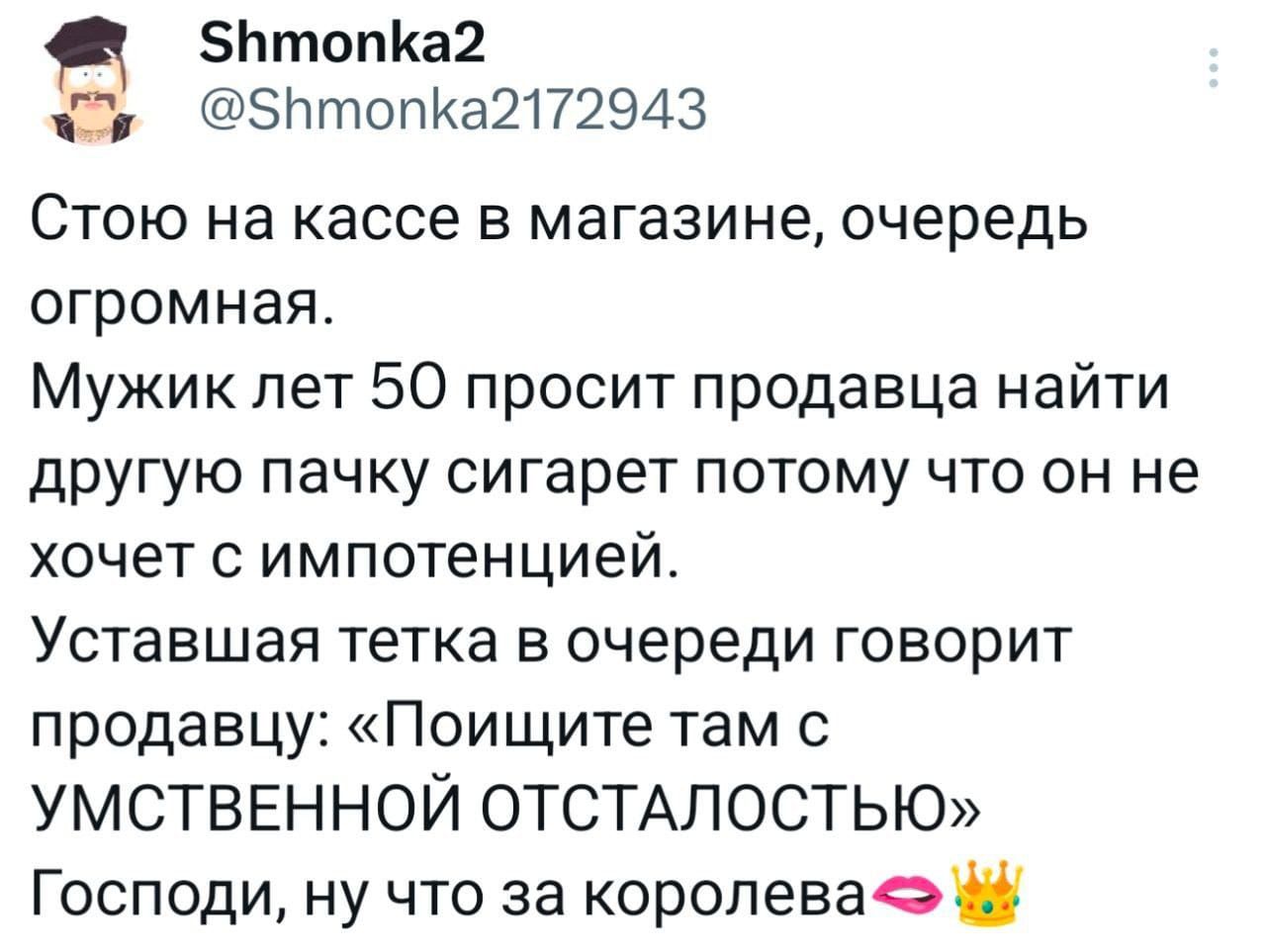 Стою на кассе в магазине, очередь огромная.
Мужик лет 50 просит продавца найти другую пачку сигарет потому что он не хочет с импотенцией.
Уставшая тетка в очереди говорит продавцу: «Поищите там с УМСТВЕННОЙ ОТСТАЛОСТЬЮ»
Господи, ну что за королева💋👑