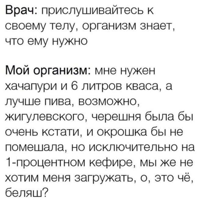 Врач: прислушивайтесь к своему телу, организм знает, что ему нужно

Мой организм: мне нужен хачапури и 6 литров кваса, а лучше пива, возможно, жигулевского, черешня была бы очень кстати, и окрошка бы не помешала, но исключительно на 1-проточном кефире, мы же не хотим меня загружать, о, это чё, блядь?