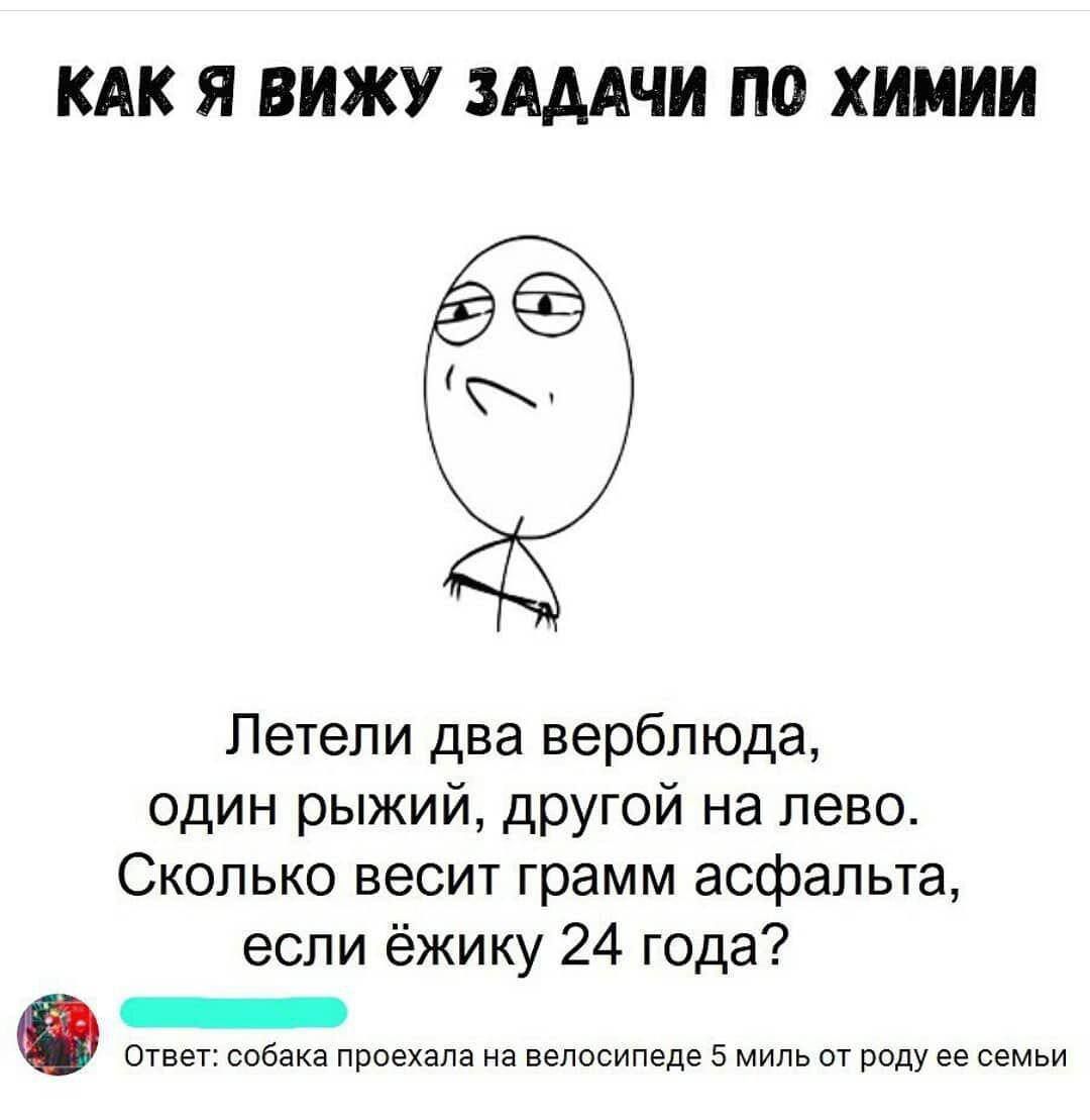 Как я вижу задачи по химии

Летели два верблюда, один рыжий, другой на левую. Сколько весит грамм асфальта, если ёжику 24 года?

Ответ: собака проехала на велосипеде 5 миль от рода её семьи.