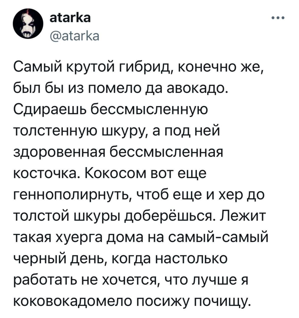 Самый крутой гибрид, конечно же, был бы из помело да авокадо. Сдираешь бессмысленную толстенную шкуру, а под ней здоровенная бессмысленная косточка. Кокосом вот еще геннополярнуть, чтоб еще и хер до толстой шкуры доберёшься. Лежит такая херня дома на самый-самый черный день, когда настолько работать не хочется, что лучше я кококодомело посижу почищу.