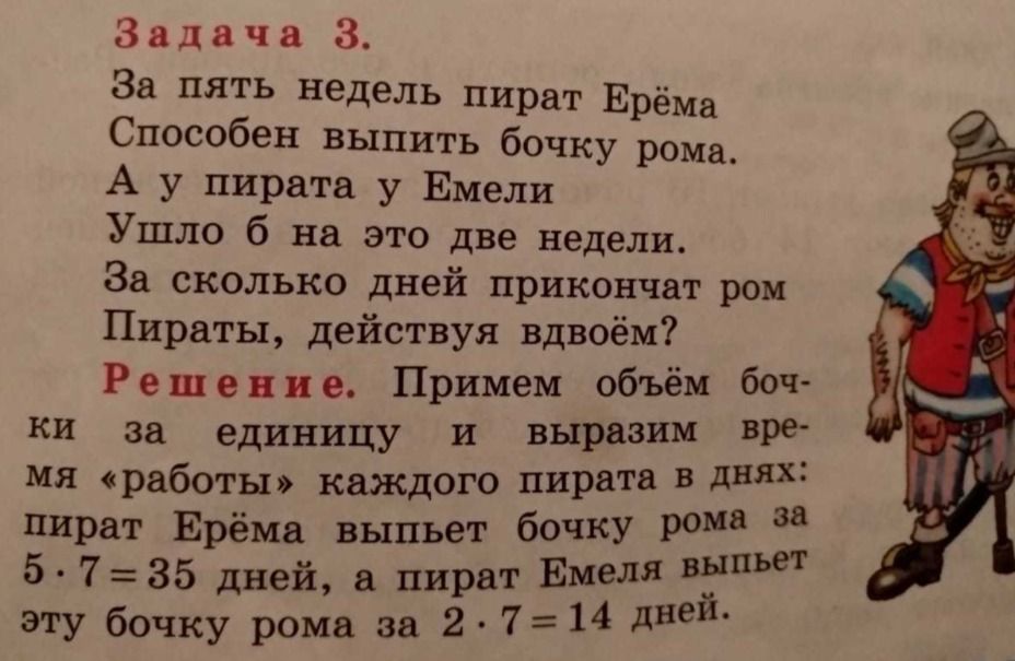 Задача 3.
За пять недель пират Ерёма
Способен выпить бочку рома.
А у пиратa у Емели
Ушло б на это две недели.
За сколько дней прикончат ром
Пираты, действуя вдвоём?

Решение. Примем объём бочки
за единицу и выражим время
