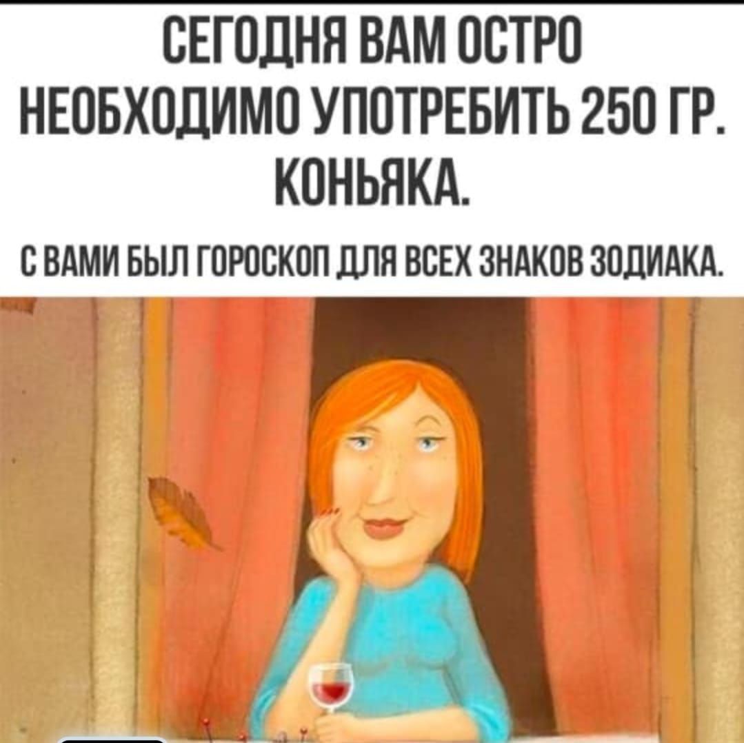 СЕГОДНЯ ВАМ ОСТРО НЕОБХОДИМО УПОТРЕБИТЬ 250 ГР. КОНЬЯКА.
С ВАМИ БЫЛ ГОРОСКОП ДЛЯ ВСЕХ ЗНАКОВ ЗОДИАКА.