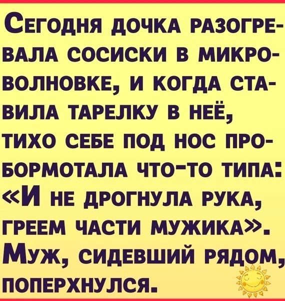 СЕГОДНЯ ДОЧКА РАЗОГРЕ ВАЛА СОСИСКИ В МИКРО ВОЛНОВКЕ И КОГДА СТА ВИЛА ТАРЕЛКУ В НЕЁ ТИХО СЕБЕ ПОД НОС ПРО БОРМОТАЛА ЧТО ТО ТИПА И нЕ ДРОГНУЛА РУКА ГРЕЕМ ЧАСТИ МУЖИКА Муж СИДЕВШИЙ РЯДОМ ПОПЕРХНУЛСЯ