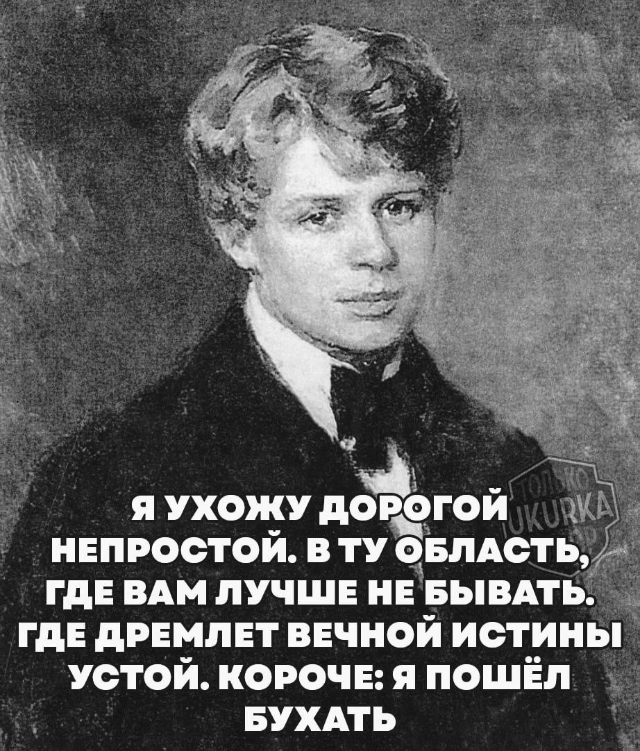 Я УХОЖУ ДОРОГОЙ ЁЁ НЕПРОСТОЙ В ТУ ОБЛАСТ ГДЕ ВАМ ЛУЧШЕ НЕ БЫВАТЬ _ ГДЕ ДРЕМЛЕТ ВЕЧНОЙ ИСТИНЫ УСТОЙ КОРОЧЕ Я ПОШЁЛ БУХАТЬ