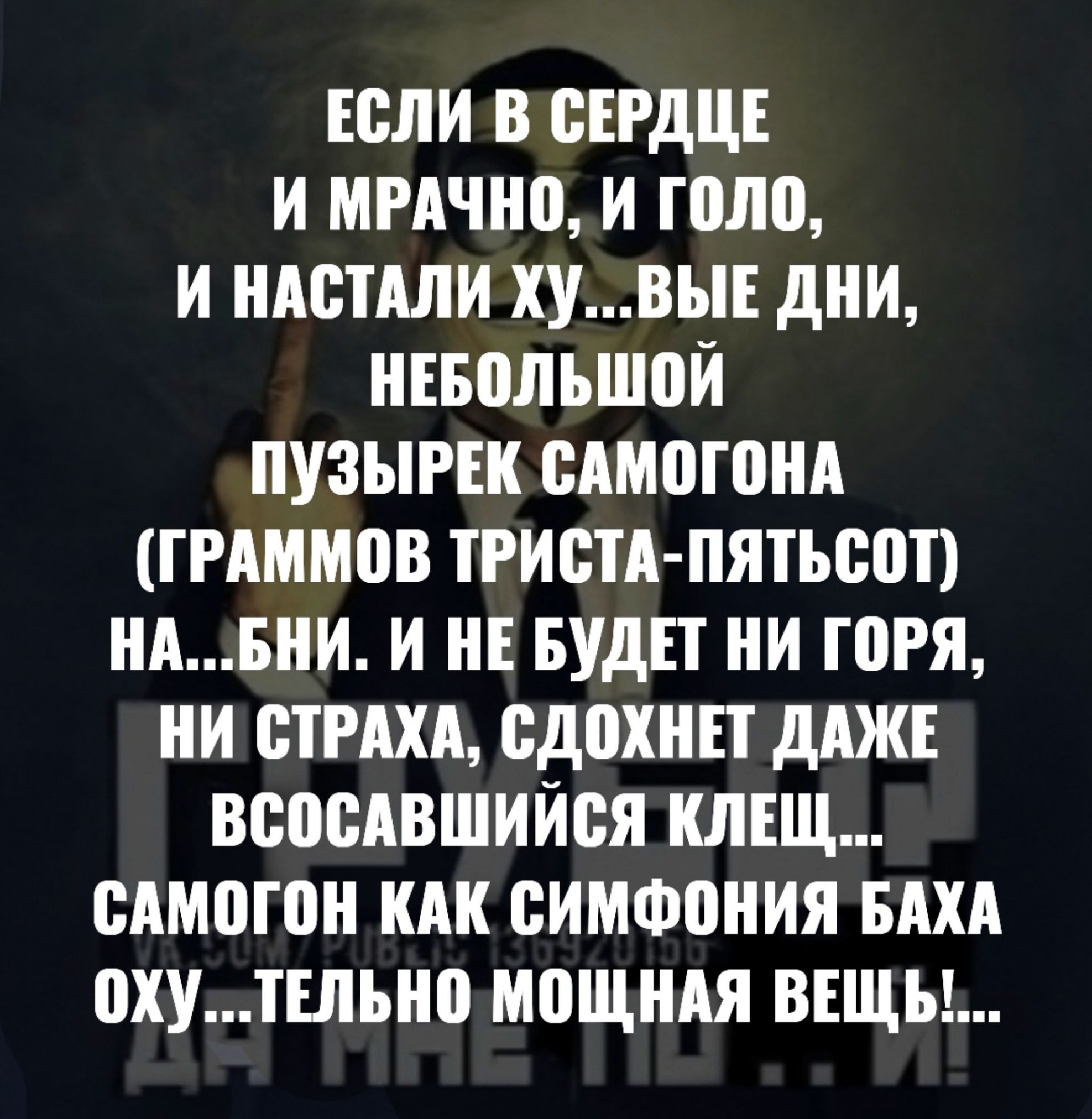 ЕСЛИ В СЕРДЦЕ И МРАЧНО И ГОЛО И НАСТАЛИ ХУВЫЕ ДНИ НЕБОЛЬШОЙ ПУЗЫРЕК САМОГОНА ГРАММОВ ТРИСТА ПЯТЬСОТ НАБНИ И НЕ БУДЕТ НИ ГОРЯ НИ СТРАХА СДОХНЕТ ДАЖЕ ВСОСАВШИЙСЯ КЛЕЩ САМОГОН КАК СИМФОНИЯ БАХА ОХу ТЕЛЬНО МОЩНАЯ ВЕЩЬ