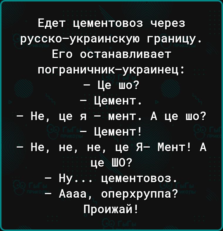 Едет цементовоз через русскоукраинскую границу Его останавливает пограничник украинец Це шо Цемент Не це я мент А це шо Цемент Не не не це Я Мент А це ШО Ну цементовоз Аааа оперхруппа Проижай