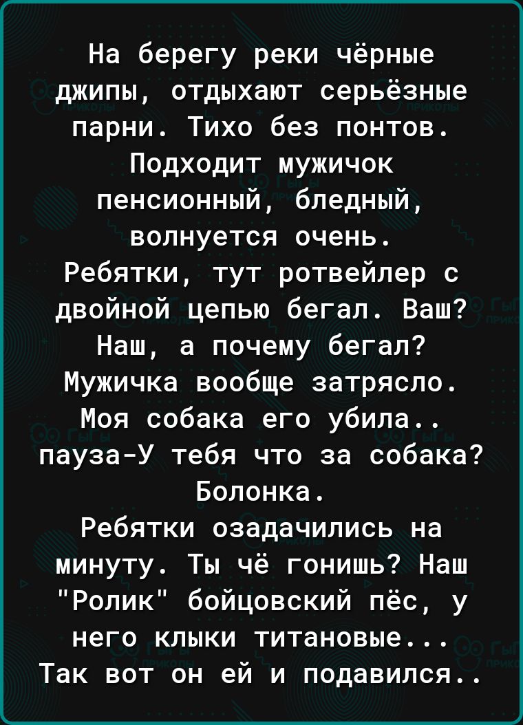 На берегу реки чёрные джипы отдыхают серьёзные парни Тихо без понтов Подходит мужичок пенсионный бледный волнуется очень Ребятки тут ротвейпер с двойной цепью бегал Ваш Наш а почему бегал Мужичка вообще затрясло Моя собака его убила паузаУ тебя что за собака Болонка Ребятки озадачились на минуту Ты чё гонишь Наш Ролик бойцовский пёс у него клыки титановые Так вот он ей и подавился