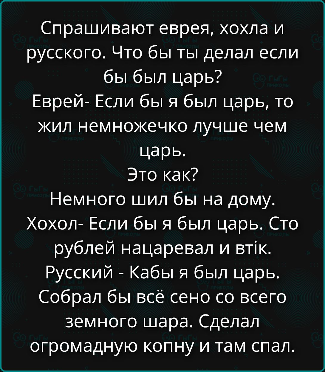 Спрашивают еврея, хохла и русского. Что бы ты делал если бы был царь? Еврей- Если бы я был царь, то жил немножечко лучше чем царь. Это как? Немного шил бы на дому. Хохол- Если бы я был царь. Сто рублей нацаревал и втык. Русский - Кабы я был царь. Собрал бы всё сено со всего земного шара. Сделал огромную копну и там спал.