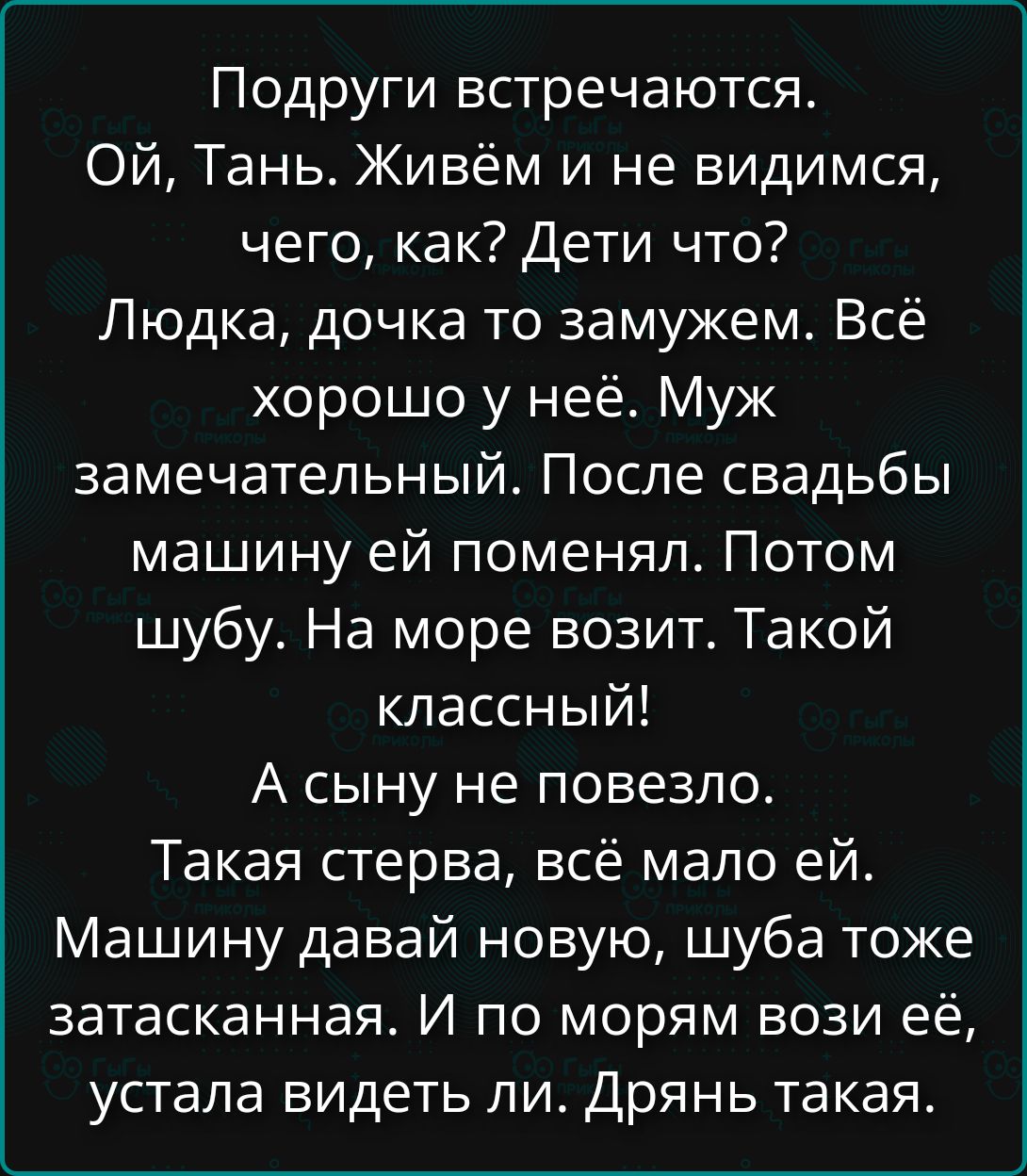 Подруги встречаются. Ой, Тань. Живём и не видимся, чего, как? Дети что? Людка, дочка то замужем. Всё хорошо у неё. Муж замечательный. После свадьбы машину ей поменял. Потом шубу. На море возит. Такой классный! А сыну не повезло. Такая стерва, всё мало ей. Машину давай новую, шуба тоже затасканная. И по морям вози её, устала видеть ли. Дрянь такая.
