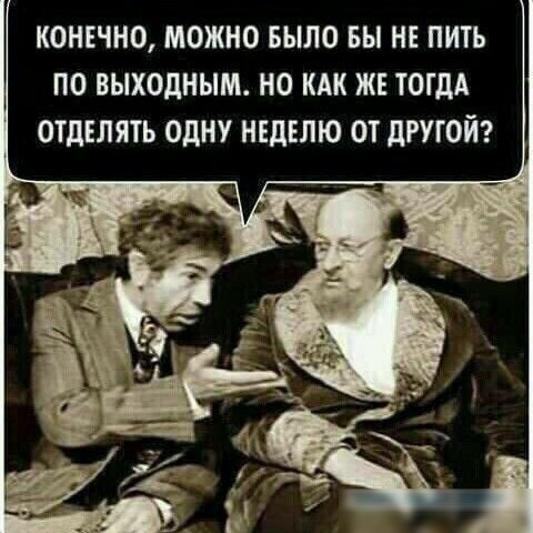 КОНЕЧНО МОЖНО БЫЛО БЫ НЕ ПИТЬ ПО ВЫХОДНЫМ НО КАК ЖЕ ТОГДА ОТДЕЛЯТЬ ОДНУ НЕДЕЛЮ ОТ дРУЮЙ