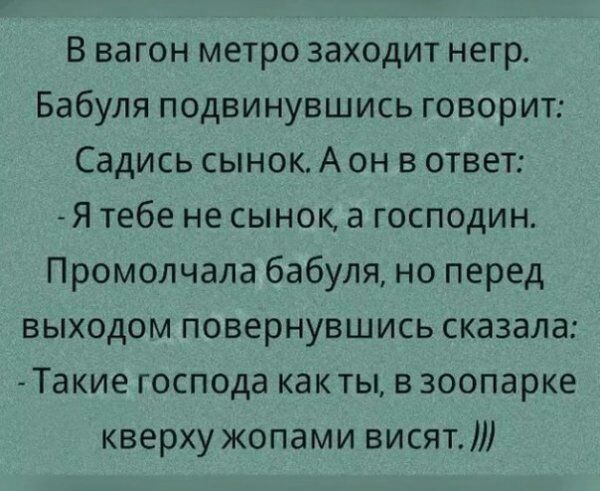 В вагон метро заходит негр Бабуля подвинувшись говорит Садись сынок А он в ответ Я тебе не сынок а господин Промолчала бабуля но перед выходом повернувшись сказала Такие господа как ты в зоопарке кверху жопами висят