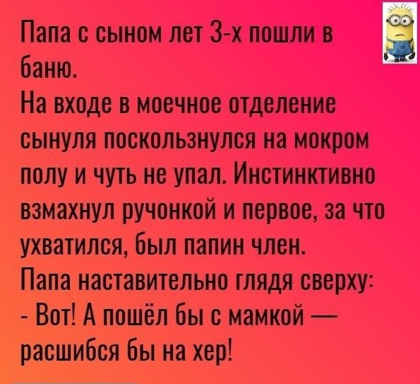 Папа с сыном лет 3 х пошли Ё баню На входе в моечное отделение сынуля поскользнулся на мокром полу и чуть не упал Инстинктивно взмахнул ручонкой и первое за что ухватился был папин член Папа наставительно глядя сверху Вот А пошёл бы с мамкой расшибся бы на хер