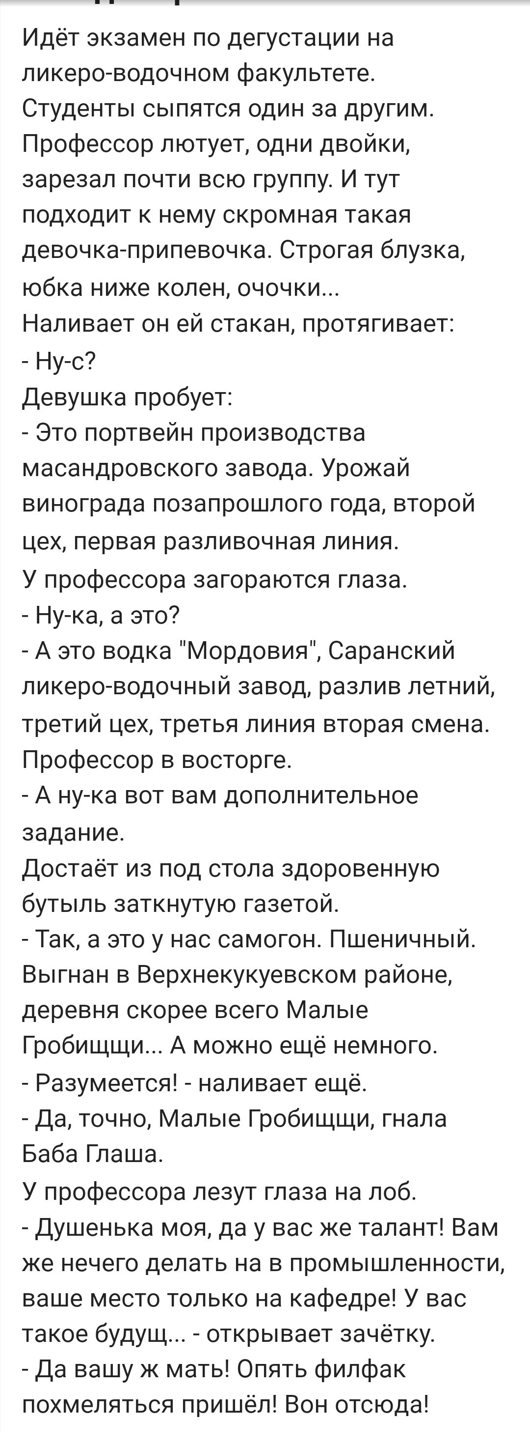 Идёт экзамен по дегустации на ликеро-водочном факультете. Студенты сыпятся один за другим. Профессор лютует, одни двойки, зарезал почти всю группу. И тут подходит к нему скромная такая девочка-припевочка. Строгая блузка, юбка ниже колен, очочки... Наливает он ей стакан, протягивает: - Ну-с? Девушка пробует: - Это портвейн производства масандровского завода. Урожай винограда позапрошлого года, второй цех, первая разливочная линия. Профессор в восторге.