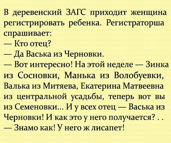 В деревенский ЗАГС приходит женщина регистрировать ребенка Регистраторша спрашивает Кто отец Да Васька из Черновки Вот интересно На этой неделе Зинка из Сосновки Манька из Волобуевки Валька из Митяева Екатерина Матвеевна из центральной усадьбы теперь вот вы из Семеновки И у всех отец Васька из Черновки И как это у него получается Знамо как У него ж лисапет