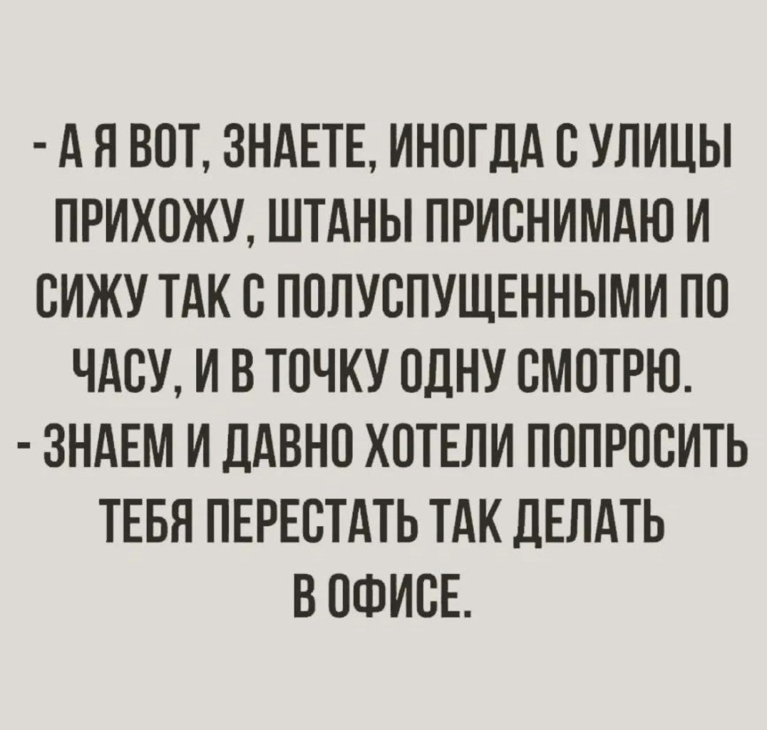 А Я ВПТ ЗНАЕТЕ ИНПГДА В УЛИЦЫ ПРИХОЖУ ШТАНЫ ПРИВНИМАЮ И СИЖУ ТАК В ПОЛУСПУЩЕННЫМИ ПП ЧАСУ И В ТПЧКУ ОДНУ СМОТРЮ ЗНАЕМ И ЛАВНП ХПТЕПИ ПППРПБИТЬ ТЕБН ПЕРЕСТАТЬ ТАК дЕЛАТЬ Б ПФИСЕ