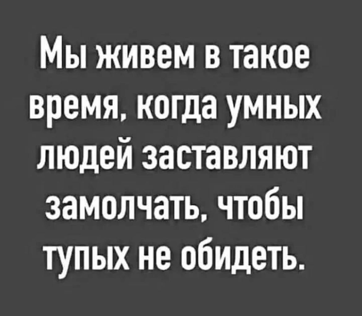 МЫ ЖИВЕМ В такое ВРЕМЯ когда УМНЫХ ЛЮДЕЙ заставляют ЗЭМОЛЧЭТЬ ЧТОБЫ ТУПЫХ не обидеть