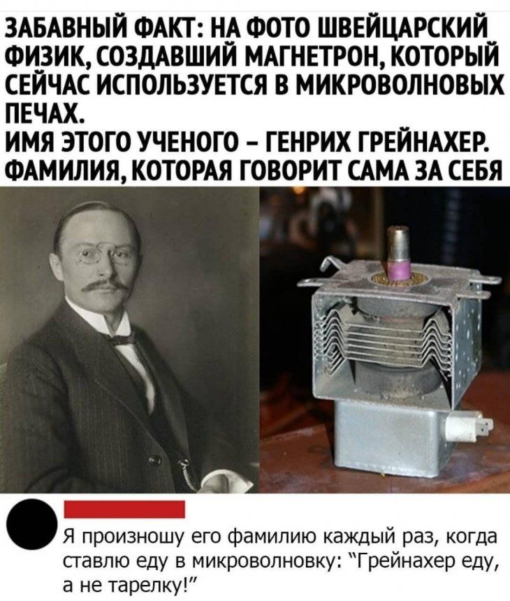 ЗАБАВНЫИ ФАКТ НА ФОТО ШВЕЙЦАРСКИИ ФИЗИК СОЗДАВШИЙ МАГНЕТРОН КОТОРЫЙ СЁЙЪАС ИСПОЛЬЗУЕТСЯ В МИКРОВОЛИОВЫХ П Ч ИМЯ ЭТОГО УЧЕНОГО ГЕНРИХ ГРЕИНАХЕР ФАМИЛИЯ КОТОРАЯ ГОВОРИТ САМА ЗА СЕБЯ Я произношу его фамилию каждый раз когда ставлю еду в Микроволновку Грейнахер еду а не 1арепку