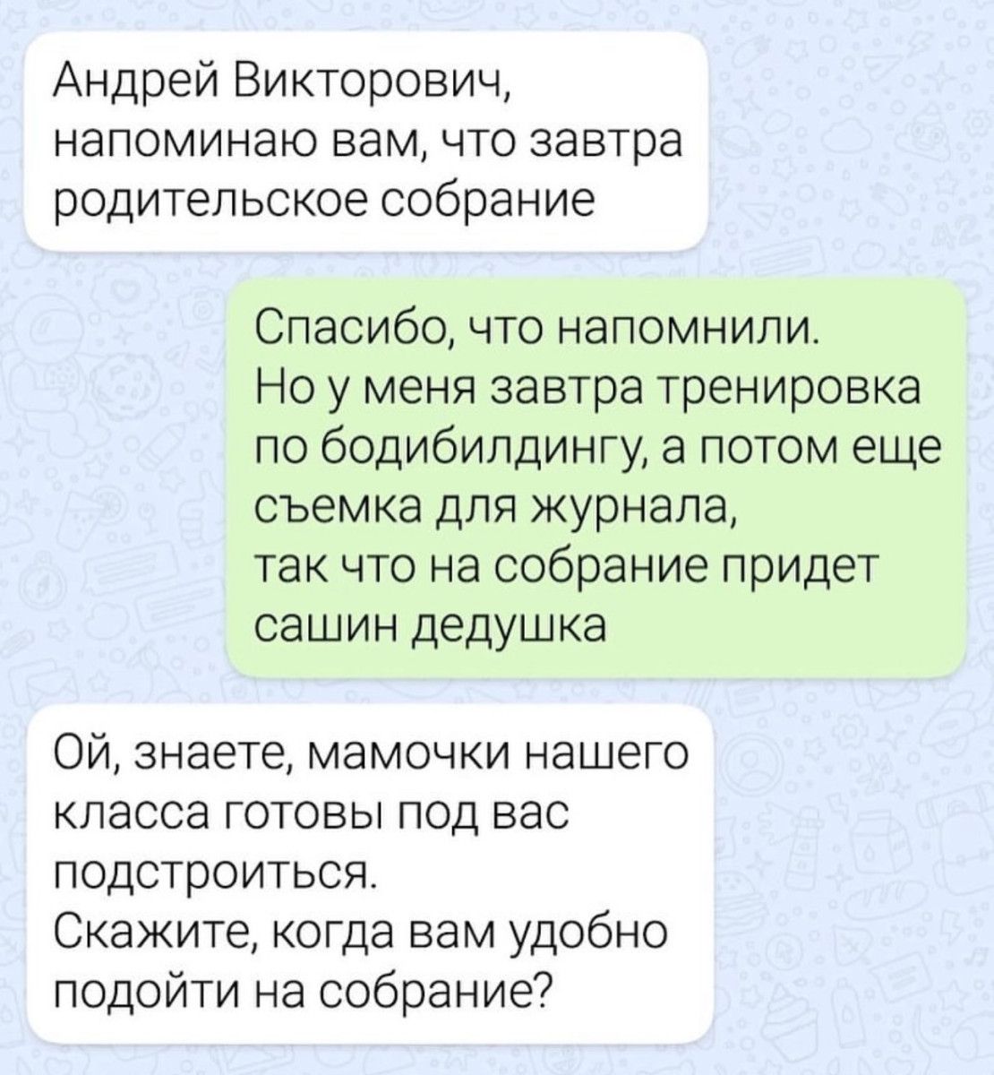 Андрей Викторович напоминаю вам что завтра родительское собрание Спасибо что напомнили Но у меня завтра тренировка по бодибилдингу а потом еще съемка для журнала так что на собрание придет сашин дедушка Ой знаете мамочки нашего класса готовы под вас подстроиться Скажите когда вам удобно подойти на собрание