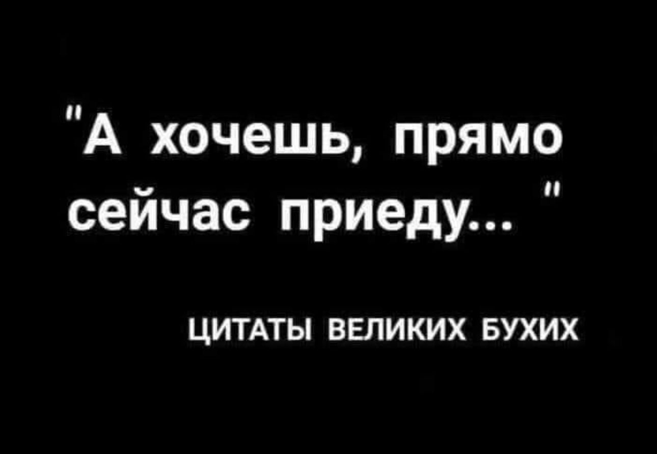 А хочешь прямо сейчас приеду ЦИТАТЫ ВЕЛИКИХ БУХИХ