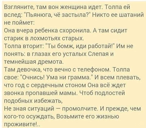 Взгляните там вон женщина идет Толпа ей вслед Пьянюга чё застыла Никто ее шатаний не поймет Она вчера ребенка схоронипа А там сидит старик в лохмотьпх старых Толпа вторит Ты бомж иди работай Им не понять в глазах его усталых Слепая и темнейшая дремота Там девочка что вечно с телефоном Толпа свое Очнись Ума ни грамма И всем плевать что год с сердечным стоном Она всё ждет звонка пропавшей мамы Чтоб 