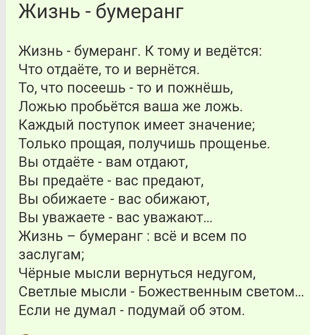 Жизнь бумеранг Жизнь _ бумеранг К тому и ведётся Что отдаёте то и вернётся То что посеешь то и пожнёшь Ложью пробьется ваша же ложь Каждый поступок имеет значение Только прощая получишь прощенье Вы отдаёте вам отдают Вы предаёте вас предают Вы обижаете вас обижают Вы уважаете вас уважают Жизнь бумеранг всё и всем по заслугам Чёрные мысли вернуться недугом Светлые мысли Божественным светом Если не 