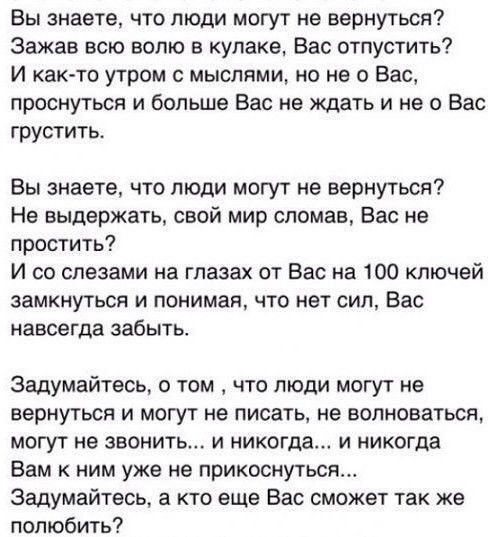 Вы знаете что люди могут не вернуться Эажав всю волю в кулаке Вас отпустить И как то утром с мыслями но не о Вас проснуться и больше Вас не ждать и не о Вас грустить Вы знаете что люди могут не вернуться Не выдержать свой мир сломав Вас не простить И со слезами на глазах от Вас на 100 ключей замкнуться и понимая что нет сил Вас навсегда забыть Задумайтесь о том что люди могут не вернуться и могут 