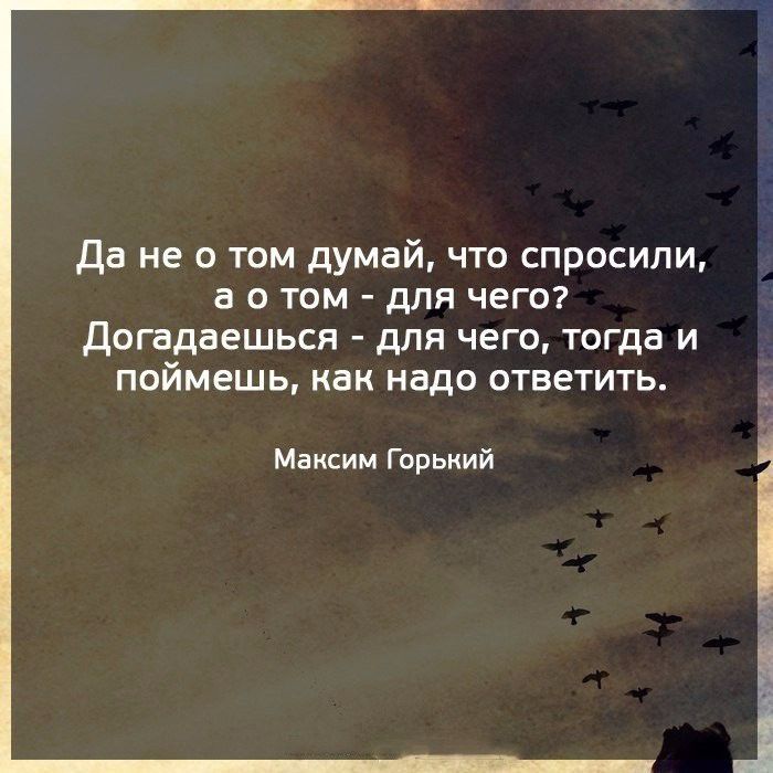 да не о том думай что спросили а о том для чего догадаешься для чего тогда и поймешь как надо ответить Максим Горький