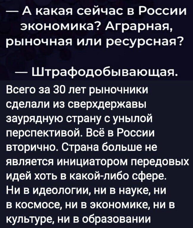 А какая сейчас в России экономика Аграрная рыночная или ресурсная Штрафодобывающая Всего за 30 лет рыночники сделали из сверхдержавы заурядную страну с унылой перспективой Всё в России вторично Страна больше не является инициатором передовых идей хоть в какой либо сфере Ни в идеологии ни в науке ни в космосе ни в экономике ни в культуре ни в образовании