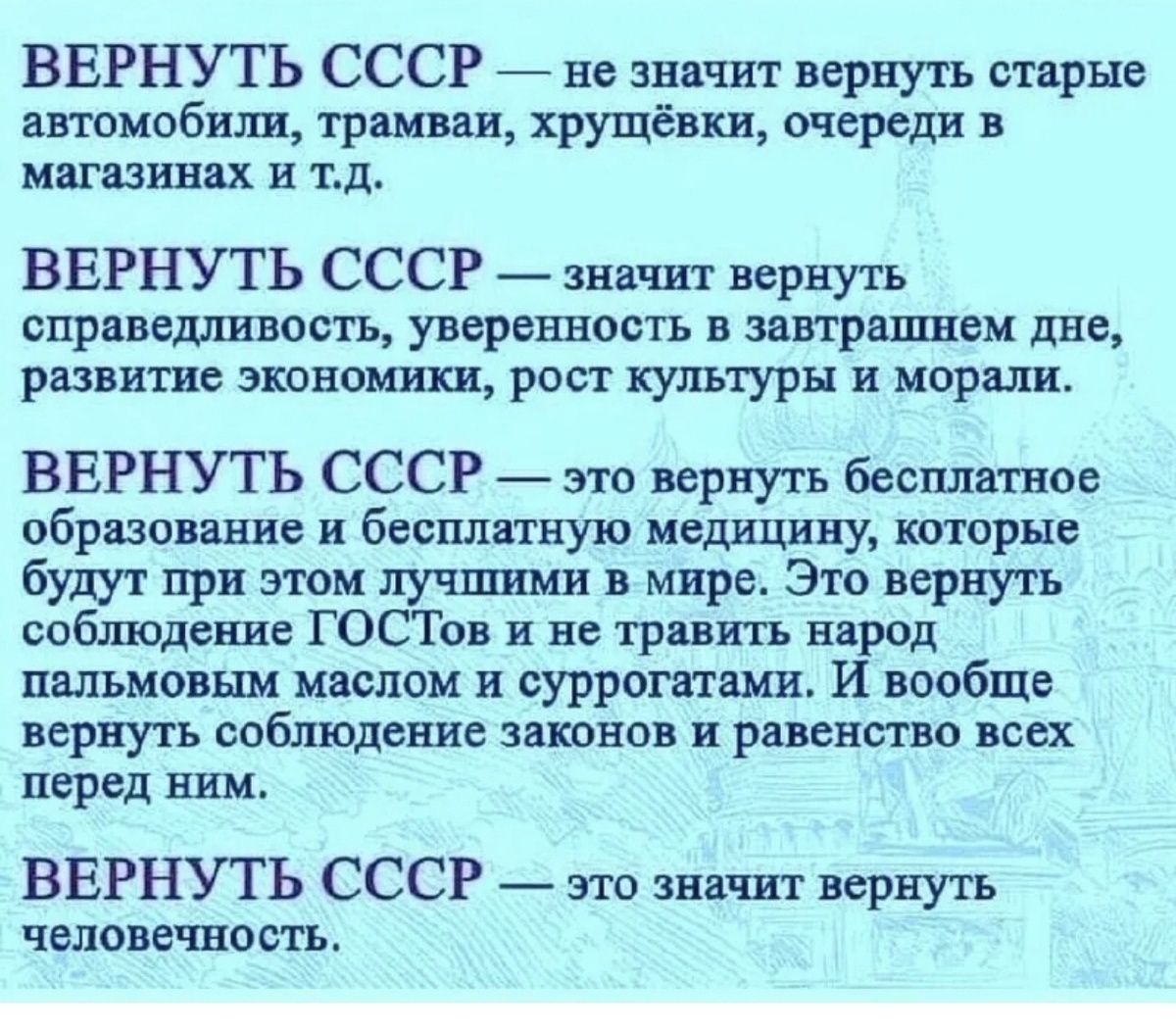 ВЕРНУТЬ СССР не значит вернуть старые автомобили трамваи хрущёвки очереди в магазинах и тд ВЕРНУТЬ СССР значит вернуть справедливость уверенность в завтрашнем дне развитие экономики рост культуры и морали ВЕРНУТЬ СССР это вернуть бесплатное образование и бесплатную медицину которые будут при этом лучшими в мире Это вернуть соблюдение ГОСТов и не тр